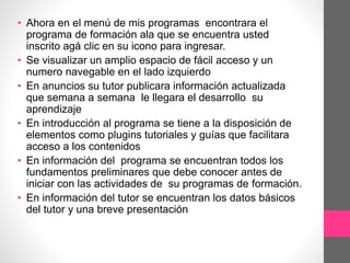 • Ahora en el menú de mis programas encontrara el
programa de formación ala que se encuentra usted
inscrito agá clic en su icono para ingresar.
• Se visualizar un amplio espacio de fácil acceso y un
numero navegable en el lado izquierdo
• En anuncios su tutor publicara información actualizada
que semana a semana le llegara el desarrollo su
aprendizaje
• En introducción al programa se tiene a la disposición de
elementos como plugins tutoriales y guías que facilitara
acceso a los contenidos
• En información del programa se encuentran todos los
fundamentos preliminares que debe conocer antes de
iniciar con las actividades de su programas de formación.
• En información del tutor se encuentran los datos básicos
del tutor y una breve presentación
 