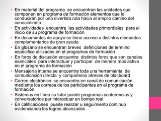 • En material del programa se encuentran las unidades que
componen en programa de formación elementos que lo
conducirán por una divertida ruta hacia al amplio camino del
conocimiento
• En actividades encuentra las actividades primordiales para el
inicio de su programa de formación
• En documentos de apoyo se tiene acceso a distintos elementos
complementarios de gran ayuda
• En glosario se encuentran breves definiciones de termino
especifico utilizados en el programas de formación
• En foros de discusión encuentra distintos foros que son canales
esenciales para interactuar y participar de manera mas activa
en el programa de formación
• Mensajería interna se encuentra toda una herramienta de
comunicación directa y compañeros atreves de blacboard
• Correo electrónico se encuentra en canal de comunicación
mediante los correos de los participantes en el programa de
formación
• Sistemas en línea su tutor puede programas conferencias y
conversatorios par interactuar en tiempo real
• En calificaciones puede realizar u seguimiento continuo
evidenciando los logros alcanzados
 
