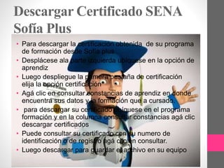 Descargar Certificado SENA
Sofía Plus
• Para descargar la certificación obtenida de su programa
de formación desde Sofía plus
• Desplácese ala parte izquierda ubíquese en la opción de
aprendiz
• Luego despliegue la primera pestaña de certificación
elija la opción certificación
• Agá clic en consultar constancias de aprendiz en donde
encuentra sus datos y la formación que a cursado.
• para descargar su certificado ubíquese en el programa
formación y en la columna consultar constancias agá clic
descargar certificados
• Puede consultar su certificado con su numero de
identificación o de registro agá clic en consultar.
• Luego descargar para guardar el archivo en su equipo
 