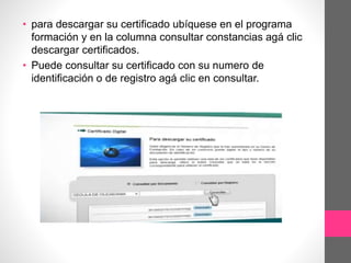 • para descargar su certificado ubíquese en el programa
formación y en la columna consultar constancias agá clic
descargar certificados.
• Puede consultar su certificado con su numero de
identificación o de registro agá clic en consultar.
 
