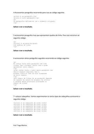 4-Acrescentar paragrafos recorrendo para isso ao código seguinte:
<p>Isto é um parágrafo.</p>
<p>Isto é outro parágrafo.</p>
<p>
Os parágrafos definem-se com o elemento <p>
</p>

Salvar e ver o resultado.



5-acrescentar paragrafos mas que apresentem quebra de linha. Para isso reccorrer ao
seguinte código:
<p>
Isto<br> é um pará-<br>grafo
com quebras de linha
</p>

Salvar e ver o resultado.



6-acrescentar vários parágrafos seguidos recorrendo ao código seguinte:
<p>
No código fonte este parágrafo tem três
linhas, mas o browser ignora isso e pode
apresentar outro número.
</p>
<p>No código fonte o texto deste parágrafo tem
vários espaços seguidos, mas o
browser trata-os como se eles formassem
um único espaço.
</p>
<p>O número de linhas de um parágrafo depende
do tamanho da janela do browser. Ao alterar
a largura desta provocará alterações no
número de linhas
</p>

Salvar e ver o resultado.



7- colocar cabeçalhos. Vamos experimentar os vários tipos de cabeçalhos.acrescente o
seguinte código:
<h1>Isto   é   um   cabeçalho   de   nível   1</h1>
<h2>Isto   é   um   cabeçalho   de   nível   2</h2>
<h3>Isto   é   um   cabeçalho   de   nível   3</h3>
<h4>Isto   é   um   cabeçalho   de   nível   4</h4>
<h5>Isto   é   um   cabeçalho   de   nível   5</h5>
<h6>Isto   é   um   cabeçalho   de   nível   6</h6>

Salvar e ver o resultado.




Prof. Tiago Martins
 