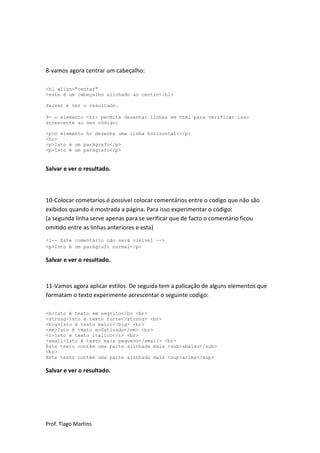 8-vamos agora centrar um cabeçalho:

<h1 align="center"
>este é um cabeçalho alinhado ao centro</h1>

Salvar e ver o resultado.

9- o elemento <hr> permite desenhar linhas em html para verificar isso
acrescente ao seu código:

<p>O elemento hr desenha uma linha horizontal:</p>
<hr>
<p>Isto é um parágrafo</p>
<p>Isto é um parágrafo</p>


Salvar e ver o resultado.



10-Colocar cometarios.é possivel colocar comentários entre o codigo que não são
exibidos quando é mostrada a página. Para isso experimentar o código:
(a segunda linha serve apenas para se verificar que de facto o comentário ficou
omitido entre as linhas anteriores e esta)
<!-- Este comentário não será visível -->
<p>Isto é um parágrafo normal</p>

Salvar e ver o resultado.



11-Vamos agora aplicar estilos. De seguida tem a palicação de alguns elementos que
formatam o texto experimente acrescentar o seguinte codigo:

<b>Isto é texto em negrito</b> <br>
<strong>Isto é texto forte</strong> <br>
<big>Isto é texto maior</big> <br>
<em>Isto é texto enfatizado</em> <br>
<i>Isto é texto itálico</i> <br>
<small>Isto é texto mais pequeno</small> <br>
Este texto contém uma parte alinhada mais <sub>abaixo</sub>
<br>
Este texto contém uma parte alinhada mais <sup>acima</sup>

Salvar e ver o resultado.




Prof. Tiago Martins
 
