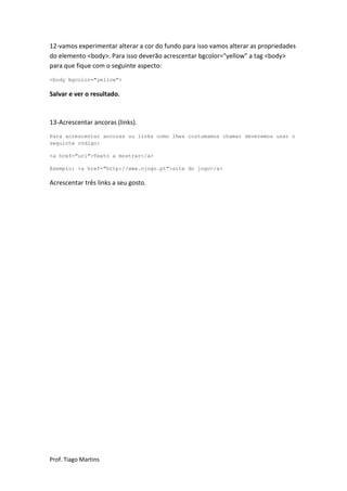 12-vamos experimentar alterar a cor do fundo para isso vamos alterar as propriedades
do elemento <body>. Para isso deverão acrescentar bgcolor="yellow" a tag <body>
para que fique com o seguinte aspecto:
<body bgcolor="yellow">

Salvar e ver o resultado.



13-Acrescentar ancoras (links).
Para acrescentar ancoras ou links como lhes costumamos chamar deveremos usar o
seguinte código:

<a href="url">Texto a mostrar</a>

Exemplo: <a href="http://www.ojogo.pt">site do jogo</a>

Acrescentar três links a seu gosto.




Prof. Tiago Martins
 