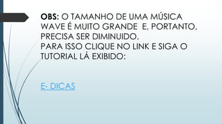 OBS: O TAMANHO DE UMA MÚSICA
WAVE É MUITO GRANDE E, PORTANTO,
PRECISA SER DIMINUIDO.
PARA ISSO CLIQUE NO LINK E SIGA O
TUTORIAL LÁ EXIBIDO:
E- DICAS
 