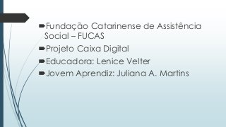 Fundação Catarinense de Assistência
Social – FUCAS
Projeto Caixa Digital
Educadora: Lenice Velter
Jovem Aprendiz: Juliana A. Martins
 