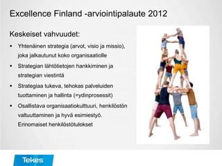 Excellence Finland -arviointipalaute 2012
Keskeiset vahvuudet:
 Yhtenäinen strategia (arvot, visio ja missio),
joka jalkautunut koko organisaatiolle
 Strategian lähtötietojen hankkiminen ja
strategian viestintä
 Strategiaa tukeva, tehokas palveluiden
tuottaminen ja hallinta (=ydinprosessit)
 Osallistava organisaatiokulttuuri, henkilöstön
valtuuttaminen ja hyvä esimiestyö.
Erinomaiset henkilöstötulokset
 