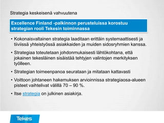 Strategia keskeisenä vahvuutena
• Kokonaisvaltainen strategia laaditaan erittäin systemaattisesti ja
tiiviissä yhteistyössä asiakkaiden ja muiden sidosryhmien kanssa.
• Strategiaa toteutetaan johdonmukaisesti lähtökohtana, että
jokainen tekesläinen sisäistää tehtyjen valintojen merkityksen
työlleen.
• Strategian toimeenpanoa seurataan ja mitataan kattavasti
• Voittoon johtaneen hakemuksen arvioinnissa strategiaosa-alueen
pisteet vaihtelivat välillä 70 – 90 %.
• Itse strategia on julkinen asiakirja.
Excellence Finland -palkinnon perusteluissa korostuu
strategian rooli Tekesin toiminnassa
 