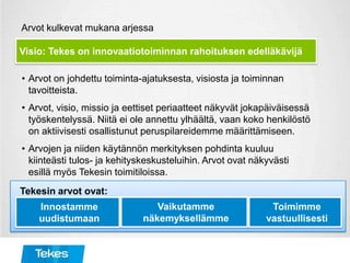 Arvot kulkevat mukana arjessa
• Arvot on johdettu toiminta-ajatuksesta, visiosta ja toiminnan
tavoitteista.
• Arvot, visio, missio ja eettiset periaatteet näkyvät jokapäiväisessä
työskentelyssä. Niitä ei ole annettu ylhäältä, vaan koko henkilöstö
on aktiivisesti osallistunut peruspilareidemme määrittämiseen.
• Arvojen ja niiden käytännön merkityksen pohdinta kuuluu
kiinteästi tulos- ja kehityskeskusteluihin. Arvot ovat näkyvästi
esillä myös Tekesin toimitiloissa.
Visio: Tekes on innovaatiotoiminnan rahoituksen edelläkävijä
Tekesin arvot ovat:
Innostamme
uudistumaan
Vaikutamme
näkemyksellämme
Toimimme
vastuullisesti
 