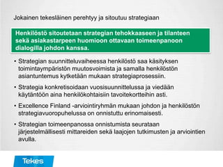 Jokainen tekesläinen perehtyy ja sitoutuu strategiaan
Henkilöstö sitoutetaan strategian tehokkaaseen ja tilanteen
sekä asiakastarpeen huomioon ottavaan toimeenpanoon
dialogilla johdon kanssa.
• Strategian suunnitteluvaiheessa henkilöstö saa käsityksen
toimintaympäristön muutosvoimista ja samalla henkilöstön
asiantuntemus kytketään mukaan strategiaprosessiin.
• Strategia konkretisoidaan vuosisuunnittelussa ja viedään
käytäntöön aina henkilökohtaisiin tavoitekortteihin asti.
• Excellence Finland -arviointiryhmän mukaan johdon ja henkilöstön
strategiavuoropuhelussa on onnistuttu erinomaisesti.
• Strategian toimeenpanossa onnistumista seurataan
järjestelmällisesti mittareiden sekä laajojen tutkimusten ja arviointien
avulla.
 