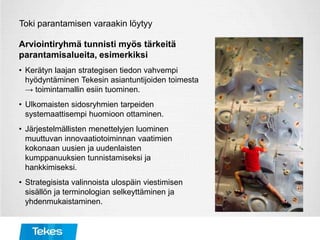 Toki parantamisen varaakin löytyy
Arviointiryhmä tunnisti myös tärkeitä
parantamisalueita, esimerkiksi
• Kerätyn laajan strategisen tiedon vahvempi
hyödyntäminen Tekesin asiantuntijoiden toimesta
→ toimintamallin esiin tuominen.
• Ulkomaisten sidosryhmien tarpeiden
systemaattisempi huomioon ottaminen.
• Järjestelmällisten menettelyjen luominen
muuttuvan innovaatiotoiminnan vaatimien
kokonaan uusien ja uudenlaisten
kumppanuuksien tunnistamiseksi ja
hankkimiseksi.
• Strategisista valinnoista ulospäin viestimisen
sisällön ja terminologian selkeyttäminen ja
yhdenmukaistaminen.
 