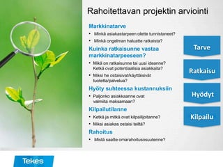 Rahoitettavan projektin arviointi
Markkinatarve
• Minkä asiakastarpeen olette tunnistaneet?
• Minkä ongelman haluatte ratkaista?
Kuinka ratkaisunne vastaa
markkinatarpeeseen?
• Mikä on ratkaisunne tai uusi ideanne?
Ketkä ovat potentiaalisia asiakkaita?
• Miksi he ostaisivat/käyttäisivät
tuotetta/palvelua?
Hyöty suhteessa kustannuksiin
• Paljonko asiakkaanne ovat
valmiita maksamaan?
Kilpailutilanne
• Ketkä ja mitkä ovat kilpailijoitanne?
• Miksi asiakas ostaisi teiltä?
Rahoitus
• Mistä saatte omarahoitusosuutenne?
Tarve
Ratkaisu
Hyödyt
Kilpailu
 