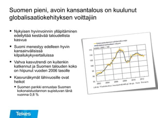 Suomen pieni, avoin kansantalous on kuulunut
globalisaatiokehityksen voittajiin
 Nykyisen hyvinvoinnin ylläpitäminen
edellyttää kestävää taloudellista
kasvua
 Suomi menestyy edelleen hyvin
kansainvälisissä
kilpailukykyvertailuissa
 Vahva kasvutrendi on kuitenkin
katkennut ja Suomen talouden koko
on hiipunut vuoden 2006 tasolle
 Kasvunäkymät lähivuosille ovat
heikot
 Suomen pankki ennustaa Suomen
kokonaistuotannon supistuvan tänä
vuonna 0,8 %
 