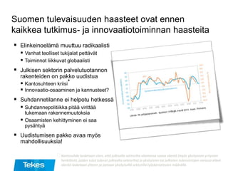 Suomen tulevaisuuden haasteet ovat ennen
kaikkea tutkimus- ja innovaatiotoiminnan haasteita
 Elinkeinoelämä muuttuu radikaalisti
 Vanhat teolliset tukijalat pettävät
 Toiminnot liikkuvat globaalisti
 Julkisen sektorin palvelutuotannon
rakenteiden on pakko uudistua
 Kantosuhteen kriisi*
 Innovaatio-osaaminen ja kannusteet?
 Suhdannetilanne ei helpotu hetkessä
 Suhdannepolitiikka pitää virittää
tukemaan rakennemuutoksia
 Osaamisten kehittyminen ei saa
pysähtyä
 Uudistumisen pakko avaa myös
mahdollisuuksia!
⃰Kantosuhde lasketaan siten, että julkisella sektorilta elantonsa saava väestö (myös yksityisten yritysten
henkilöstö, joiden tulot tulevat julkiselta sektorilta) ja yksityisten tai julkisten tulonsiirtojen varassa elävä
väestö lasketaan yhteen ja jaetaan yksityisellä sektorilla työskentelevien määrällä.
 