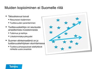 Muiden kopioiminen ei Suomelle riitä
 Talouskasvua luovat
 Resurssien lisääminen
 Tuottavuuden parantaminen
 Tuottavuuskehitys on seurausta
aineettomista investoinneista
 Tutkimus ja kehitys
 Liiketoimintakyvykkyydet
 Suomen elinkeinoelämä on jo
tuottavuuskehityksen eturintamassa
 Tuottavuusharppaukset edellyttävät
rohkeita uusia avauksia
 