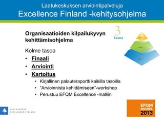 Laatukeskuksen arviointipalveluja
Excellence Finland -kehitysohjelma
43
Organisaatioiden kilpailukyvyn
kehittämisohjelma
Kolme tasoa
• Finaali
• Arviointi
• Kartoitus
• Kirjallinen palauteraportti kaikilla tasoilla
• ”Arvioinnista kehittämiseen”-workshop
• Perustuu EFQM Excellence -malliin
 