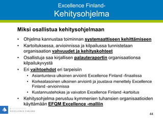 Excellence Finland-
Kehitysohjelma
Miksi osallistua kehitysohjelmaan
• Ohjelma kannustaa toiminnan systemaattiseen kehittämiseen
• Kartoituksessa, arvioinnissa ja kilpailussa tunnistetaan
organisaation vahvuudet ja kehityskohteet
• Osallistuja saa kirjallisen palauteraportin organisaationsa
kilpailukyvystä
• Eri vaihtoehdot eri tarpeisiin
• Asiantunteva ulkoinen arviointi Excellence Finland -finaalissa
• Korkeatasoinen ulkoinen arviointi ja joustava menettely Excellence
Finland -arvioinnissa
• Kustannustehokas ja vaivaton Excellence Finland -kartoitus
• Kehitysohjelma perustuu kymmenien tuhansien organisaatioiden
käyttämään EFQM Excellence -malliin
44
 