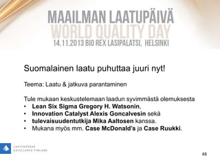 48
Suomalainen laatu puhuttaa juuri nyt!
Teema: Laatu & jatkuva parantaminen
Tule mukaan keskustelemaan laadun syvimmästä olemuksesta
• Lean Six Sigma Gregory H. Watsonin,
• Innovation Catalyst Alexis Goncalvesin sekä
• tulevaisuudentutkija Mika Aaltosen kanssa.
• Mukana myös mm. Case McDonald’s ja Case Ruukki.
 