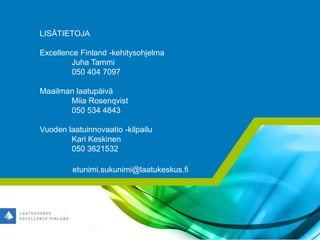 LISÄTIETOJA
Excellence Finland -kehitysohjelma
Juha Tammi
050 404 7097
Maailman laatupäivä
Miia Rosenqvist
050 534 4843
Vuoden laatuinnovaatio -kilpailu
Kari Keskinen
050 3621532
etunimi.sukunimi@laatukeskus.fi
 