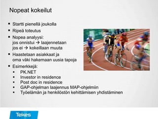 Nopeat kokeilut
 Startti pienellä joukolla
 Ripeä toteutus
 Nopea analyysi:
jos onnistui  laajennetaan
jos ei  kokeillaan muuta
 Haastetaan asiakkaat ja
oma väki hakemaan uusia tapoja
 Esimerkkejä:
 PK.NET
 Investor in residence
 Post doc in residence
 GAP-ohjelman laajennus MAP-ohjelmiin
 Työelämän ja henkilöstön kehittämisen yhdistäminen
 