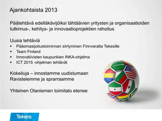 Ajankohtaista 2013
Päätehtävä edelläkävijöiksi tähtäävien yritysten ja organisaatioiden
tutkimus-, kehitys- ja innovaatioprojektien rahoitus
Uusia tehtäviä
 Pääomasijoitustoiminnan siirtyminen Finnveralta Tekesille
 Team Finland
 Innovatiivisten kaupunkien INKA-ohjelma
 ICT 2015 -ohjelman tehtävät
Kokeiluja – innostamme uudistumaan
Ravistelemme ja sprarraamme
Yhteinen Otaniemen toimitalo etenee
 