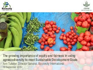 The growing importance of equity and fairness in using
agrobiodiversity to meet Sustainable Development Goals
Ann Tutwiler, Director General, Bioversity International
19 September 2016
 