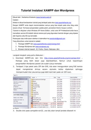 Tutorial Instalasi XAMPP dan Wordpress
Dibuat oleh : Heribertus Kristianto (www.herianto.web.id)
Catatan :
Artikel ini dibuat berdasarkan tutorial yang terdapat pada situs www.apachefriends.org
Dengan XAMPP anda dapat mensimulasikan semua yang bisa terjadi pada situs blog anda
secara virtual. Termasuk penginstalan update patch, perubahan theme maupun content.
Tutorial ini ditujukan untuk Windows XP Home Edition, untuk versi XP Professional anda harus
mematikan service IIS terlebih dahulu karena port yang digunakan bentrok dengan yang dipakai
oleh Apache (Jika IIS-nya terinstall).
Pertanyaan atau kritik-saran silahkan di alamatkan ke antodoroki@gmail.com
Yang dibutuhkan untuk tutorial ini adalah :
1. Package XAMPP dari www.apachefriends.org/en/xampp.html
2. Package Wordpress dari www.wordpress.org
3. Browser internet (seperti : IE, Firefox, Opera, Netscape, dkk)

Langkah-langkah yang perlu dilakukan :
1.

Download
Package

XAMPP-Lite
yang

lebih

dari

link

besar

http://www.apachefriends.org/en/xampp.html

juga

diperbolehkan.

Namun

untuk

,

kepentingan

penginstallan Wordpress packet Lite sudah cukup memadai.
2.

Terdapat 2 tipe paket yaitu ZIP dan EXE, kita akan menggunakan yang EXE karena
dapat

mengekstrak

dirinya

secara

otomatis

ketika

dijalankan

sehingga

mempermudah kita (ukurannya juga lebih kecil dari pada ver ZIP-nya).

3.

Double click pada xampplite-win32...exe lalu akan tampil jendela dibawah ini

 