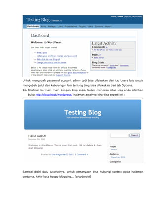 Untuk mengubah password account admin tadi bisa dilakukan dari tab Users lalu untuk
mengubah judul dan keterangan lain tentang blog bisa dilakukan dari tab Options.
26. Silahkan bermain-main dengan blog anda. Untuk mencoba situs blog anda silahkan
buka http://localhost/wordpress/ halaman awalnya kira-kira seperti ini :

Sampai disini dulu tutorialnya, untuk pertanyaan bisa hubungi contact pada halaman
pertama. Akhir kata happy blogging... [antodoroki]

 