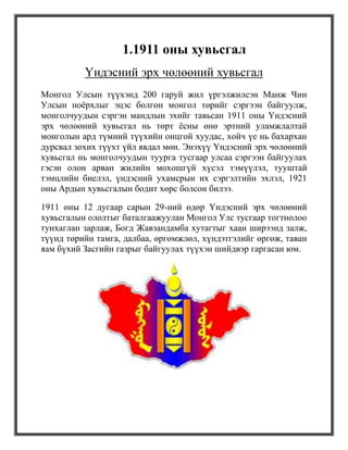 1.1911 оны хувьсгал
          Үндэсний эрх чөлөөний хувьсгал
Монгол Улсын түүхэнд 200 гаруй жил үргэлжилсэн Манж Чин
Улсын ноѐрхлыг эцэс болгон монгол төрийг сэргээн байгуулж,
монголчуудын сэргэн мандлын эхийг тавьсан 1911 оны Үндэсний
эрх чөлөөний хувьсгал нь төрт ѐсны өнө эртний уламжлалтай
монголын ард түмний түүхийн онцгой хуудас, хойч үе нь бахархан
дурсвал зохих түүхт үйл явдал мөн. Энэхүү Үндэсний эрх чөлөөний
хувьсгал нь монголчуудын туурга тусгаар улсаа сэргээн байгуулах
гэсэн олон арван жилийн мохошгүй хүсэл тэмүүлэл, тууштай
тэмцлийн биелэл, үндэсний ухамсрын их сэргэлтийн эхлэл, 1921
оны Ардын хувьсгалын бодит хөрс болсон билээ.

1911 оны 12 дугаар сарын 29-ний өдөр Үндэсний эрх чөлөөний
хувьсгалын ололтыг баталгаажуулан Монгол Улс тусгаар тогтнолоо
тунхаглан зарлаж, Богд Жавзандамба хутагтыг хаан ширээнд залж,
түүнд төрийн тамга, далбаа, өргөмжлөл, хүндэтгэлийг өргөж, таван
яам бүхий Засгийн газрыг байгуулах түүхэн шийдвэр гаргасан юм.
 