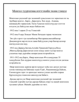 Монгол туургатнаа нэгтгэхийн төлөө тэмцэл

Монголын үндэсний эрх чөлөөний хувьсгалын гол зорилтын нэг нь
Ар,Өвөр монгол , Барга , Дарьганга, Хөх нуур , Алашаа,
шинжаан,Ил тарвагатай, Тагна Тувагын монголчуудыг нэгтгэн
нэгдсэн улс байгуулах явдал байсан юм.
1912 оны 1 сарын 21-нд Улиастайг
1912 оны 8 сард Ховдыг Манж-Хятадын гараас чөлөөлсөн
Энэ үйл хэрэгт гүн хатанбаатар Магсаржав,манлайбаатар
Дамдинсүрэн нар ихээхэн гавяа байгуулсан учир баатар цолоор
шагнуулсан юм шүү.
 1912 онд Дөрвөд,Захчин,Алтайн Урианхай,Торгууд,Өөлд
,Мянгад,Цахар,Дарьгангын олон хошуу шинэ тулгар монгол
улсынхаа төрд дуртайяа захирагдахаа илэрхийлсэн.
1911-1912 онд Барга , Өвөр монголын 49-н хошуунаас 35
хошууболон Хөх нуурын монголчууд монгол улсад нэгдэн дагахаа
илэрхийлсэн.
Өвөр монголоос дүрвэж ирсэн хүмүүст хойд хил дагуух нутгаас
олгож товхинуулж байснаас гадна Удай , Раашминжүүр,Хайсан,
Гончигсүрэн зэрэг эх орончдыг монгол улсын засгийн газрын
бүрэлдэхүүнд томиллон ажиллуулж байжээ.
 Дундад иргэн улс Өвөр монголын үндэсний эрх чөлөөний
тэмцлийг цэргийн хүчээр дарлаж байсан учир тэд манай монголоос
тусламж гуйсан .Манайх дуртайяа за гэвээ.
 