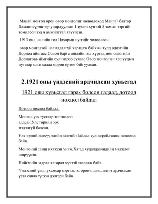 Манай монгол орон өвөр монголыг чөлөөлөхөд Манлай баатар
Дамдинсүрэнгээр удирдуулсан 1 түмэн хүнтэй 5 замын цэргийг
томилсон тэд ч амжилттай явуулсан.
1913 онд шилийн гол Цахарын нутгийг чөлөөлсөн.
өвөр монголтой цаг алдалгүй харицаж байхын тулд одоогийн
Дорнод аймгаас Солон барга шилийн гол хүртэл,мөн одоогийн
Дорноговь аймгийн сулинхээр сумаас Өвөр монголын хошуудын
нутгаар олон салаа морин өртөө байгуулсан.



 2.1921 оны үндэсний ардчилсан хувьсгал
 1921 оны хувьсгал гарах болсон гадаад, дотоод
                нөхцөл байдал
Дотоод нөхцөл байдал:
Монгол улс тусгаар тогтнолоо
алдсан.Улс төрийн эрх
мэдэлгүй болсон.
Улс орний санхүү эдийн засгийн байдал сул дорой,гадны нөлөөнд
байв.
Мөнгөний ханш ихээхэн унаж,Хятад худалдаачидийн мөлжлөг
ширүүсэв.
Нийгмийн задрал,ялгарал хүчтэй явагдаж байв.
Үндэсний үзэл, ухамсар сэргэж, эх оронч, дэвшилтэт ардчилсан
үзэл санаа түгээн дэлгэрч байв.
 