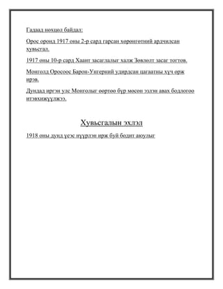 Гадаад нөхцөл байдал:
Орос оронд 1917 оны 2-р сард гарсан хөрөнгөтний ардчилсан
хувьсгал.
1917 оны 10-р сард Хаант засаглалыг халж Зөвлөлт засаг тогтов.
Монголд Оросоос Барон-Унгерний удирдсан цагаатны хүч орж
ирэв.
Дундад иргэн улс Монголыг өөртөө бүр мөсөн эзлэн авах бодлогоо
итэвхижүүлжээ.



                    Хувьсгалын эхлэл
1918 оны дунд үеэс нүүрлэн ирж буй бодит аюулыг
 
