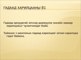 Гадаад орнуудтай элчээр дамжуулж энхийн замаар харилцахыг чухалчилдаг байв. Тиймээс ч монголын гадаад харилцааг элчин харилцаа гэдэг байжээ. 