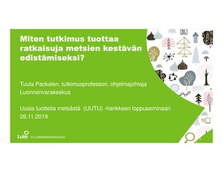 13.12.2019
Miten tutkimus tuottaa
ratkaisuja metsien kestävän
edistämiseksi?
Tuula Packalen, tutkimusprofessori, ohjelmajohtaja
Luonnonvarakeskus
Uusia tuotteita metsästä (UUTU) -hankkeen loppuseminaari
26.11.2019
 