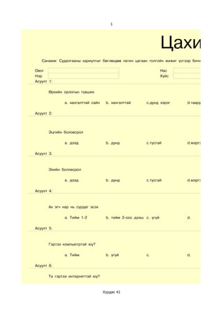 1




                                                                  Цахим
   Санамж: Судалгааны хариултыг бөглөхдөө латин цагаан толгойн жижиг үсгээр бичнэ.

Овог                                                              Нас
Нэр                                                               Хүйс
Асуулт 1:

       Өрхийн орлогын түвшин

               a. хангалттай сайн    b. хангалттай      c.дунд зэрэг     d.тааруухан

Асуулт 2:




       Эцгийн боловсрол

               a. дээд               b. дунд            c.тусгай         d.мэргэжилгүй

Асуулт 3:



       Эхийн боловсрол

               a. дээд               b. дунд            c.тусгай         d.мэргэжилгүй

Асуулт 4:



       Ах эгч нар нь сурдаг эсэх

               a. Тийм 1-2           b. тийм 2-оос дээш c. үгүй          d.

Асуулт 5:



       Гэртээ компьютртэй юу?

               a. Тийм               b. үгүй            c.               d.

Асуулт 6:

       Та гэртээ интернеттэй юу?



                                    Хуудас 41
 