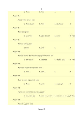1

              a. Тийм                b. Үгүй               c.                  d.

Асуулт 7:

       Хагас бүтэн өнчин эсэх

              a. Тийм /аав/          b. Үгүй               c.тийм/ээж/         d.

Асуулт 8:

       Таны сонирхол

              a. урлагийн            b. уран зохиол        c. ахуйн            d. бусад

Асуулт 9:

       Малчны хүүхэд эсэх

              a.тийм                 b. үгүй               c.                  d.

Асуулт 10:

       Хэрвээ малтай бол танайх хэд орчим малтай вэ?

              a. 200 орчим           b. 200-500            c. 1000-с дээш      d. 1000 хүртэл

Асуулт 11:

       Хувиараа хөдөлмөр эрхэлдэг эсэх

              a. тийм                b. үгүй               c.                  d.

Асуулт 12:


       Эцэг эх хорт зуршилтай эсэх

              a. Тийм                b. үгүй               c. мэдэхгүй         d.

Асуулт 13:

       гэртээ хэн хэнтэйгээ хамт амьдардаг

              a. аав, ээж, дүү       b. аав, ээж, ах,эгч   c. аав ээж ах эгч дүүd. Маш сайн

Асуулт 14:

       Хамгийн дуртай өнгө


                                 Хуудас 42
 
