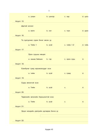 1


               a. улаан             b. цэнхэр     c. хар         d. цагаан болон бу

Асуулт 15:

       Дуртай хичээл

               a. мате              b. хэл        c. түүх        d. уран зохиол

Асуулт 16:

       Та сургуулиас сурах бичиг авсан уу

               a. Тийм 1            b. үгүй       c. тийм 1-2    d. тийм 3-с дээш

Асуулт 17:

               Орон сууцны нөхцөл

               a. хашаа байшин      b. гэр        c. орон сууц   d.

Асуулт 18:

       Есөнбулаг сумд харъяалагддаг эсэх

               a. тийм              b. үгүй       c. сумд        d.

Асуулт 19:

       Суурь өвчинтэй эсэх

               a. Тийм              b. үгүй       c.             d.

Асуулт 20:

       Төрөлхийн хөгжлийн бэрхшээлтэй эсэх

               a. Тийм              b. үгүй       c.             d.

Асуулт 21:

       Эрүүл мэндийн дэвтрийн дугаараа бичнэ үү




Асуулт 22:




                                  Хуудас 43
 