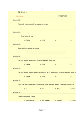 1

       РД бичнэ үү

   http://www.                                                 НЧ85070801

Асуулт 23:

       Төрсний гэрчилгээний дугаараа бичнэ үү




Асуулт 24:

             Email хаягтай юу

                 a. Тийм             b. Үгүй              c.                d.

Асуулт 25:

       Хаягтай бол хаягаа бичнэ үү




Асуулт 26:

       Та сургуулиас зохиогддог сонгон секцэнд явдаг уу

                 a. Тийм             b. Үгүй              c.                d.

Асуулт 27:

       Та сургуулиас бусад газарт/цогцолбор, ХТХ/ зохиогддог сонгон секцэнд явдаг уу

                 a. Тийм             b. Үгүй              c.                d.

Асуулт 28:

       Эцэг эх тань сургуулиас зохиогддог олон нийтийн ажилд байнга оролцдог уу

                 a. 1                b. 2-3               c. 4-5            d. 6-с дээш

Асуулт 29:

       Таны сонхирхдог спорт

                 a. гар бөмбөг       b. хөл бөмбөг        c. теннис         d. шатар, даам бол




                                 Хуудас 44
 