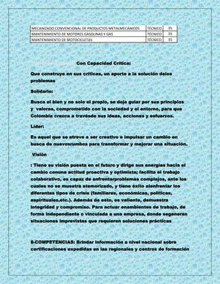 MECANIZADO CONVENCIONAL DE PRODUCTOS METALMECÁNICOS   TÉCNICO   35
MANTENIMIENTO DE MOTORES GASOLINAS Y GAS              TÉCNICO   35
MANTENIMIENTO DE MOTOCICLETAS                         TÉCNICO   35




7.perfil del Aprendiz: Con Capacidad Crítica:

Que construye en sus críticas, un aporte a la solución delos
problemas

Solidario:

Busca el bien y no solo el propio, se deja guiar por sus principios
y valores, comprometido con la sociedad y el entorno, para que
Colombia crezca a travésde sus ideas, acciones y esfuerzos.

Líder:

Es aquel que se atreve a ser creativo e impulsar un cambio en
busca de nuevosrumbos para transformar y mejorar una situación.

Visión

: Tiene su visión puesta en el futuro y dirige sus energías hacia el
cambio conuna actitud proactiva y optimista; facilita el trabajo
colaborativo, es capaz de enfrentarproblemas complejos, ante los
cuales no se muestra atemorizado, y tiene éxito alenfrentar los
diferentes tipos de crisis (familiares, económicas, políticas,
espirituales,etc.). Además de esto, es valiente, demuestra
integridad y compromiso. Para actuar enambientes de trabajo, de
forma independiente o vinculada a una empresa, donde segeneran
situaciones imprevistas que requieren soluciones prácticas



8-COMPETENCIAS: Brindar información a nivel nacional sobre
certificaciones expedidas en las regionales y centros de formación
 
