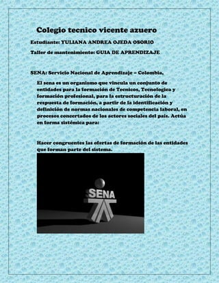 Colegio tecnico vicente azuero
Estudiante: YULIANA ANDREA OJEDA OSORIO

Taller de mantenimiento: GUIA DE APRENDIZAJE



SENA: Servicio Nacional de Aprendizaje – Colombia,

  El sena es un organismo que vincula un conjunto de
  entidades para la formación de Tecnicos, Tecnologica y
  formación profesional, para la estructuración de la
  respuesta de formación, a partir de la identificación y
  definición de normas nacionales de competencia laboral, en
  procesos concertados de los actores sociales del país. Actúa
  en forma sistémica para:



  Hacer congruentes las ofertas de formación de las entidades
  que forman parte del sistema.
 