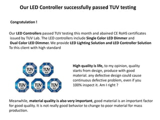 Our LED Controller successfully passed TUV testing
Congratulation !
Our LED Controllers passed TUV testing this month and abained CE RoHS certificates
issued by TUV Lab. The LED controllers include Single Color LED Dimmer and
Dual Color LED Dimmer. We provide LED Lighting Solution and LED Controller Solution
To this client with high standard
High quality is life, to my opinion, quality
starts from design, produce with good
material. any defective design could cause
continuous defective problem, even if you
100% inspect it. Am I right ?
Meanwhile, material quality is also very important, good material is an important factor
for good quality. It is not really good behavior to change to poor material for mass
production.
 