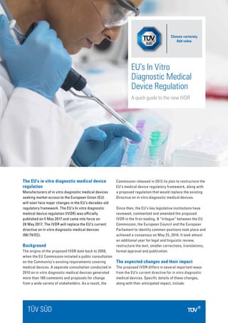 The EU’s in vitro diagnostic medical device
regulation
Manufacturers of in vitro diagnostic medical devices
seeking market access to the European Union (EU)
will soon face major changes in the EU’s decades-old
regulatory framework. The EU’s In vitro diagnostic
medical device regulation (IVDR) was officially
published on 5 May 2017 and came into force on
26 May 2017. The IVDR will replace the EU’s current
directive on in vitro diagnostic medical devices
(98/79/EC).
Background
The origins of the proposed IVDR date back to 2008,
when the EU Commission initiated a public consultation
on the Community’s existing requirements covering
medical devices. A separate consultation conducted in
2010 on in vitro diagnostic medical devices generated
more than 180 comments and proposals for change
from a wide variety of stakeholders. As a result, the
Commission released in 2012 its plan to restructure the
EU’s medical device regulatory framework, along with
a proposed regulation that would replace the existing
Directive on in vitro diagnostic medical devices.
Since then, the EU’s key legislative institutions have
reviewed, commented and amended the proposed
IVDR in the first reading. A “trilogue” between the EU
Commission, the European Council and the European
Parliament to identify common positions took place and
achieved a consensus on May 25, 2016. It took almost
an additional year for legal and linguistic review,
restructure the text, smaller corrections, translations,
formal approval and publication.
The expected changes and their impact
The proposed IVDR differs in several important ways
from the EU’s current directive for in vitro diagnostic
medical devices. Specific details of these changes,
along with their anticipated impact, include:
TÜV SÜD
EU’s In Vitro
Diagnostic Medical
Device Regulation
A quick guide to the new IVDR
Choose certainty.
Add value.
 