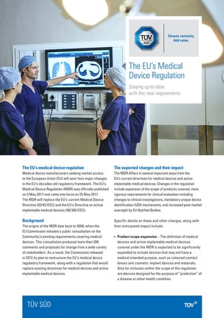 The EU’s medical device regulation
Medical device manufacturers seeking market access
to the European Union (EU) will soon face major changes
in the EU’s decades-old regulatory framework. The EU’s
Medical Device Regulation (MDR) was officially published
on 5 May 2017 and came into force on 25 May 2017.
The MDR will replace the EU’s current Medical Device
Directive (93/42/EEC) and the EU’s Directive on active
implantable medical devices (90/385/EEC).
Background
The origins of the MDR date back to 2008, when the
EU Commission initiated a public consultation on the
Community’s existing requirements covering medical
devices. This consultation produced more than 200
comments and proposals for change from a wide variety
of stakeholders. As a result, the Commission released
in 2012 its plan to restructure the EU’s medical device
regulatory framework, along with a regulation that would
replace existing directives for medical devices and active
implantable medical devices.
The expected changes and their impact
The MDR differs in several important ways from the
EU’s current directives for medical devices and active
implantable medical devices. Changes in the regulation
include expansion of the scope of products covered, more
rigorous requirements for clinical evaluation including
changes to clinical investigations, mandatory unique device
identification (UDI) mechanisms, and increased post-market
oversight by EU Notified Bodies.
Specific details on these and other changes, along with
their anticipated impact include:
	 Product scope expansion – The definition of medical
devices and active implantable medical devices
covered under the MDR is expected to be significantly
expanded to include devices that may not have a
medical intended purpose, such as coloured contact
lenses and cosmetic implant devices and materials.
Also for inclusion within the scope of the regulation
are devices designed for the purpose of “prediction” of
a disease or other health condition.
TÜV SÜD
The EU’s Medical
Device Regulation
Staying up-to-date
with the new requirements
Choose certainty.
Add value.
 