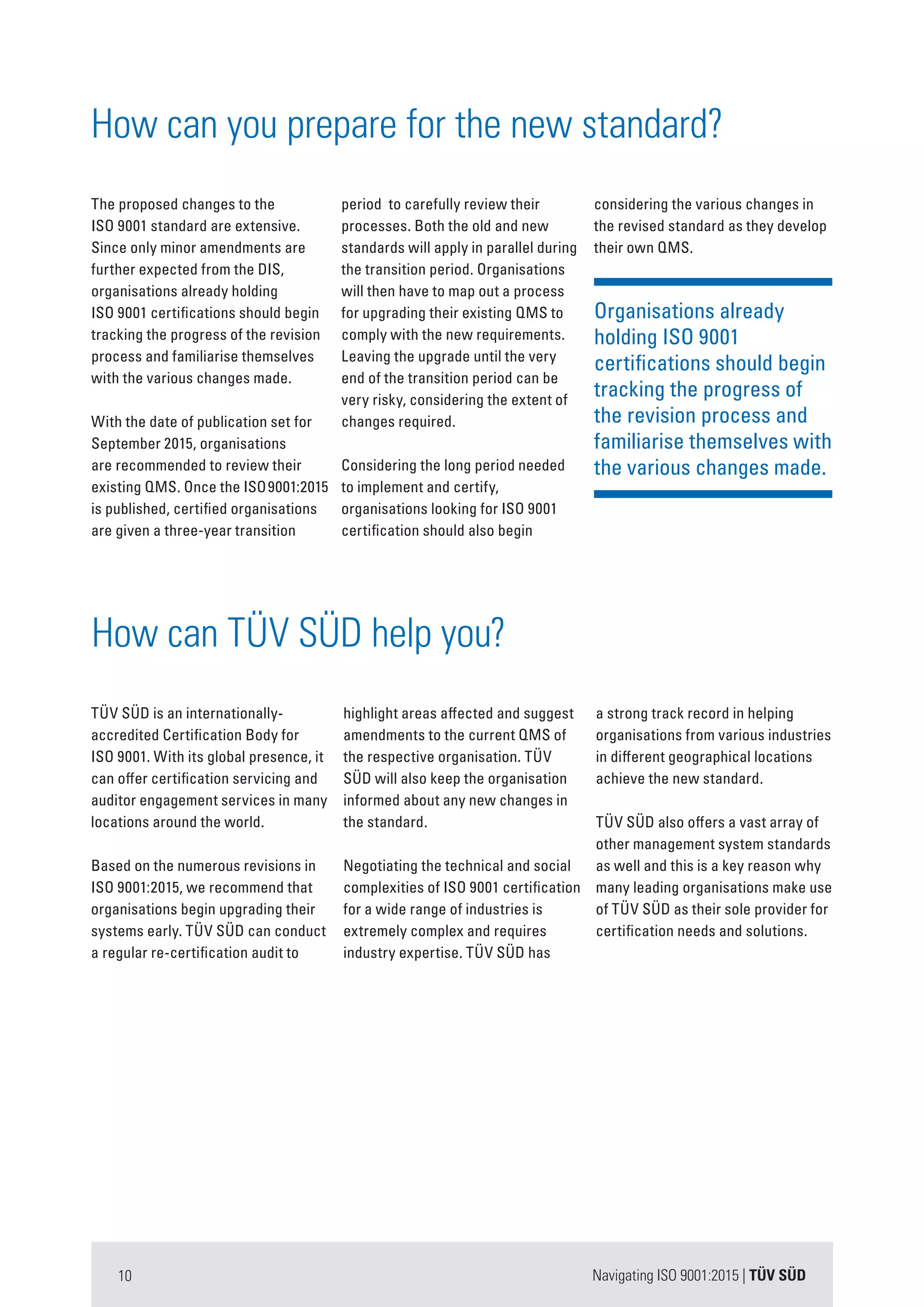 Navigating ISO 9001:2015 | TÜV SÜD10
Organisations already
holding ISO 9001
certifications should begin
tracking the progress of
the revision process and
familiarise themselves with
the various changes made.
considering the various changes in
the revised standard as they develop
their own QMS.
TÜV SÜD is an internationally-
accredited Certification Body for
ISO 9001. With its global presence, it
can offer certification servicing and
auditor engagement services in many
locations around the world.
Based on the numerous revisions in
ISO 9001:2015, we recommend that
organisations begin upgrading their
systems early. TÜV SÜD can conduct
a regular re-certification audit to
highlight areas affected and suggest
amendments to the current QMS of
the respective organisation. TÜV
SÜD will also keep the organisation
informed about any new changes in
the standard.
Negotiating the technical and social
complexities of ISO 9001 certification
for a wide range of industries is
extremely complex and requires
industry expertise. TÜV SÜD has
a strong track record in helping
organisations from various industries
in different geographical locations
achieve the new standard.
TÜV SÜD also offers a vast array of
other management system standards
as well and this is a key reason why
many leading organisations make use
of TÜV SÜD as their sole provider for
certification needs and solutions.
How can TÜV SÜD help you?
How can you prepare for the new standard?
The proposed changes to the
ISO 9001 standard are extensive.
Since only minor amendments are
further expected from the DIS,
organisations already holding
ISO 9001 certifications should begin
tracking the progress of the revision
process and familiarise themselves
with the various changes made.
With the date of publication set for
September 2015, organisations
are recommended to review their
existing QMS. Once the ISO9001:2015
is published, certified organisations
are given a three-year transition
period to carefully review their
processes. Both the old and new
standards will apply in parallel during
the transition period. Organisations
will then have to map out a process
for upgrading their existing QMS to
comply with the new requirements.
Leaving the upgrade until the very
end of the transition period can be
very risky, considering the extent of
changes required.
Considering the long period needed
to implement and certify,
organisations looking for ISO 9001
certification should also begin
 