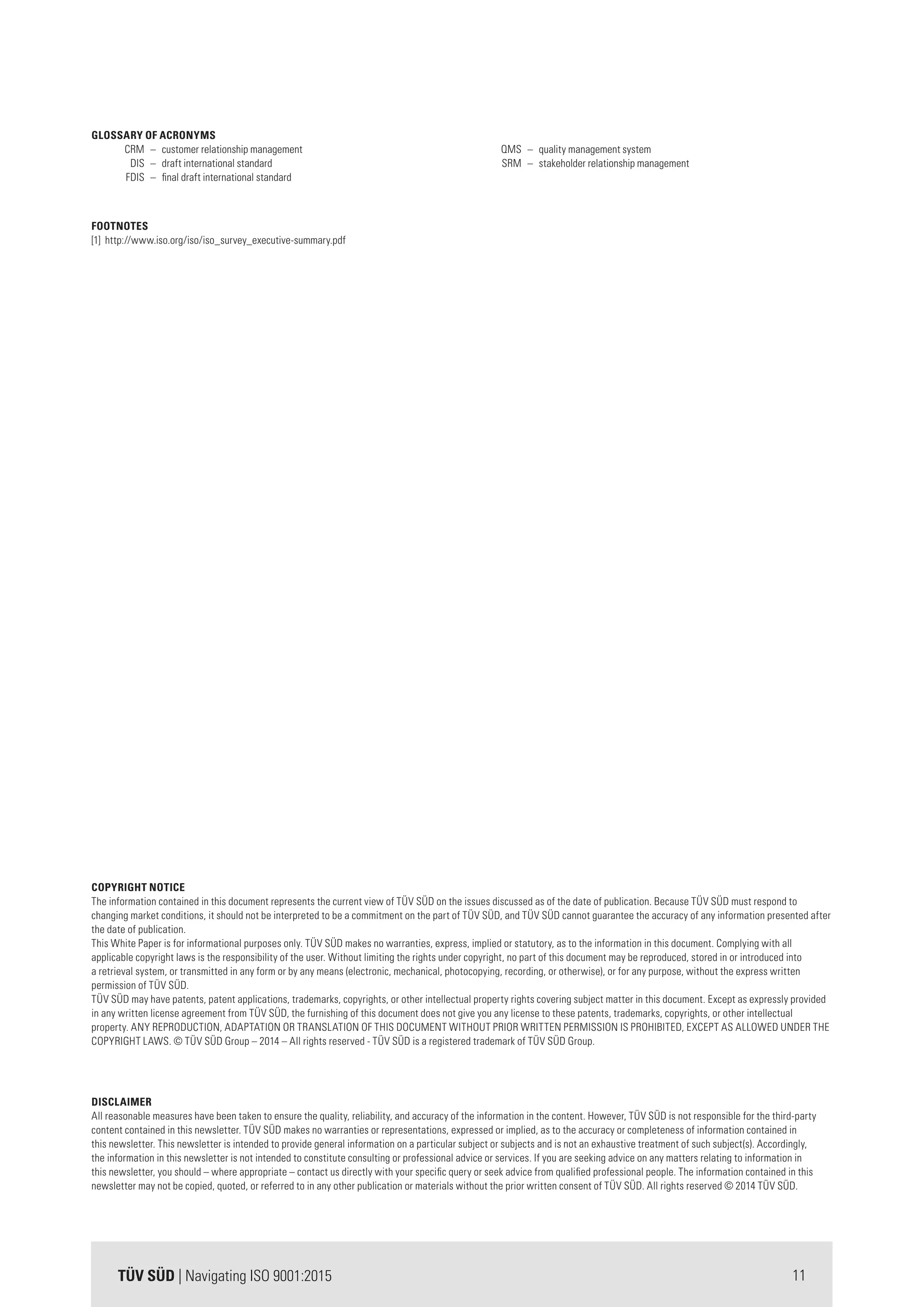 11TÜV SÜD | Navigating ISO 9001:2015
COPYRIGHT NOTICE
The information contained in this document represents the current view of TÜV SÜD on the issues discussed as of the date of publication. Because TÜV SÜD must respond to
changing market conditions, it should not be interpreted to be a commitment on the part of TÜV SÜD, and TÜV SÜD cannot guarantee the accuracy of any information presented after
the date of publication.
This White Paper is for informational purposes only. TÜV SÜD makes no warranties, express, implied or statutory, as to the information in this document. Complying with all
applicable copyright laws is the responsibility of the user. Without limiting the rights under copyright, no part of this document may be reproduced, stored in or introduced into
a retrieval system, or transmitted in any form or by any means (electronic, mechanical, photocopying, recording, or otherwise), or for any purpose, without the express written
permission of TÜV SÜD.
TÜV SÜD may have patents, patent applications, trademarks, copyrights, or other intellectual property rights covering subject matter in this document. Except as expressly provided
in any written license agreement from TÜV SÜD, the furnishing of this document does not give you any license to these patents, trademarks, copyrights, or other intellectual
property. ANY REPRODUCTION, ADAPTATION OR TRANSLATION OF THIS DOCUMENT WITHOUT PRIOR WRITTEN PERMISSION IS PROHIBITED, EXCEPT AS ALLOWED UNDER THE
COPYRIGHT LAWS. © TÜV SÜD Group – 2014 – All rights reserved - TÜV SÜD is a registered trademark of TÜV SÜD Group.
DISCLAIMER
All reasonable measures have been taken to ensure the quality, reliability, and accuracy of the information in the content. However, TÜV SÜD is not responsible for the third-party
content contained in this newsletter. TÜV SÜD makes no warranties or representations, expressed or implied, as to the accuracy or completeness of information contained in
this newsletter. This newsletter is intended to provide general information on a particular subject or subjects and is not an exhaustive treatment of such subject(s). Accordingly,
the information in this newsletter is not intended to constitute consulting or professional advice or services. If you are seeking advice on any matters relating to information in
this newsletter, you should – where appropriate – contact us directly with your specific query or seek advice from qualified professional people. The information contained in this
newsletter may not be copied, quoted, or referred to in any other publication or materials without the prior written consent of TÜV SÜD. All rights reserved © 2014 TÜV SÜD.
GLOSSARY OF ACRONYMS
	 CRM	 –	 customer relationship management
	 DIS	 –	 draft international standard	
	 FDIS	 –	 final draft international standard
	
	
	
	 QMS	 –	 quality management system	
	 SRM	 –	 stakeholder relationship management
		
FOOTNOTES
[1] http://www.iso.org/iso/iso_survey_executive-summary.pdf
 