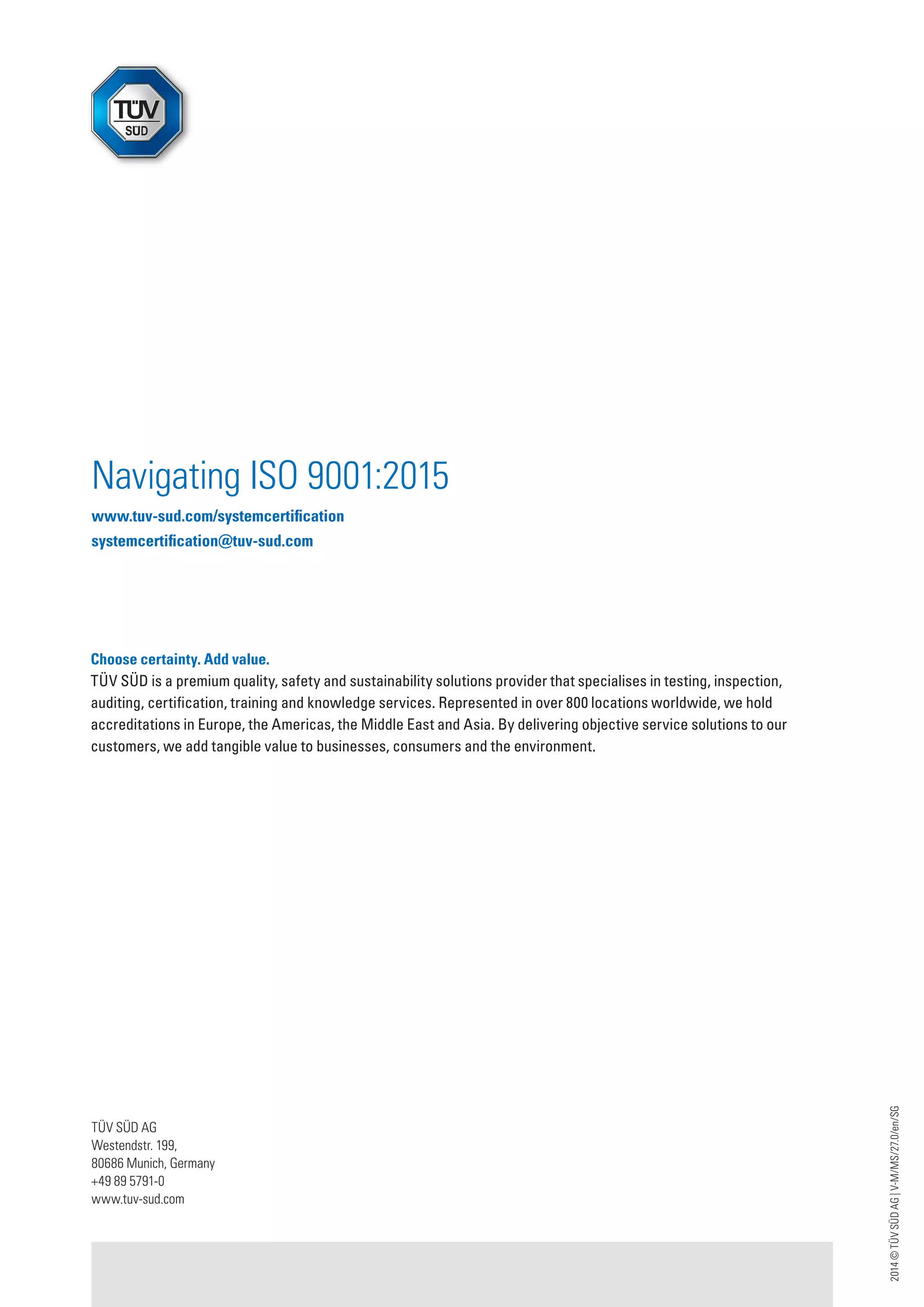 2014©TÜVSÜDAG|V-M/MS/27.0/en/SG
Navigating ISO 9001:2015
www.tuv-sud.com/systemcertification
systemcertification@tuv-sud.com
Choose certainty. Add value.
TÜV SÜD is a premium quality, safety and sustainability solutions provider that specialises in testing, inspection,
auditing, certification, training and knowledge services. Represented in over 800 locations worldwide, we hold
accreditations in Europe, the Americas, the Middle East and Asia. By delivering objective service solutions to our
customers, we add tangible value to businesses, consumers and the environment.
TÜV SÜD AG
Westendstr. 199,
80686 Munich, Germany
+49 89 5791-0
www.tuv-sud.com
 
