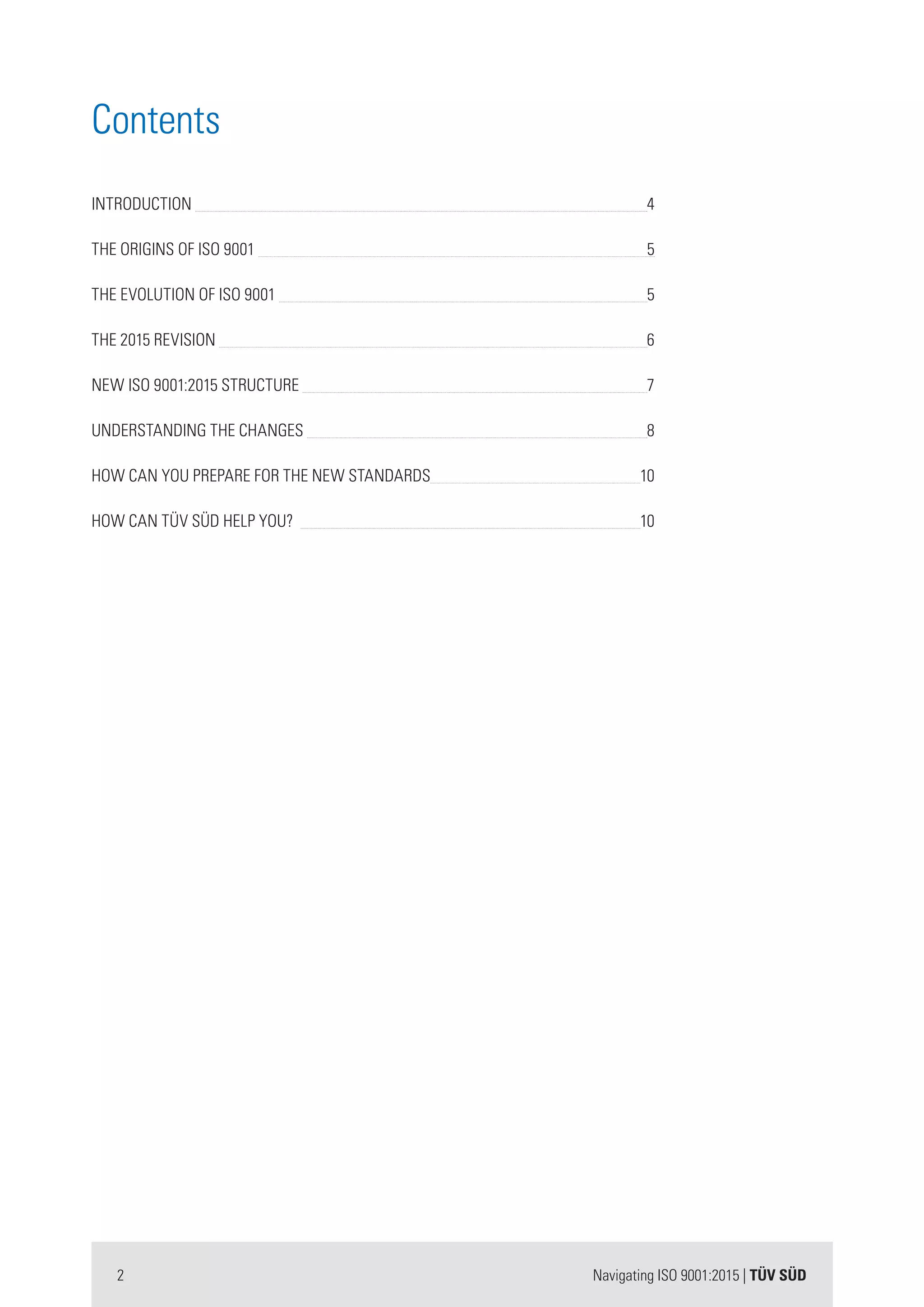 2 Navigating ISO 9001:2015 | TÜV SÜD
Contents
INTRODUCTION 	 4
THE ORIGINS OF ISO 9001 	5
THE EVOLUTION OF ISO 9001 		 		 5
THE 2015 REVISION 	 6
NEW ISO 9001:2015 STRUCTURE 	 7
UNDERSTANDING THE CHANGES 	 8
HOW CAN YOU PREPARE FOR THE NEW STANDARDS 	 10
HOW CAN TÜV SÜD HELP YOU? 				 10
 