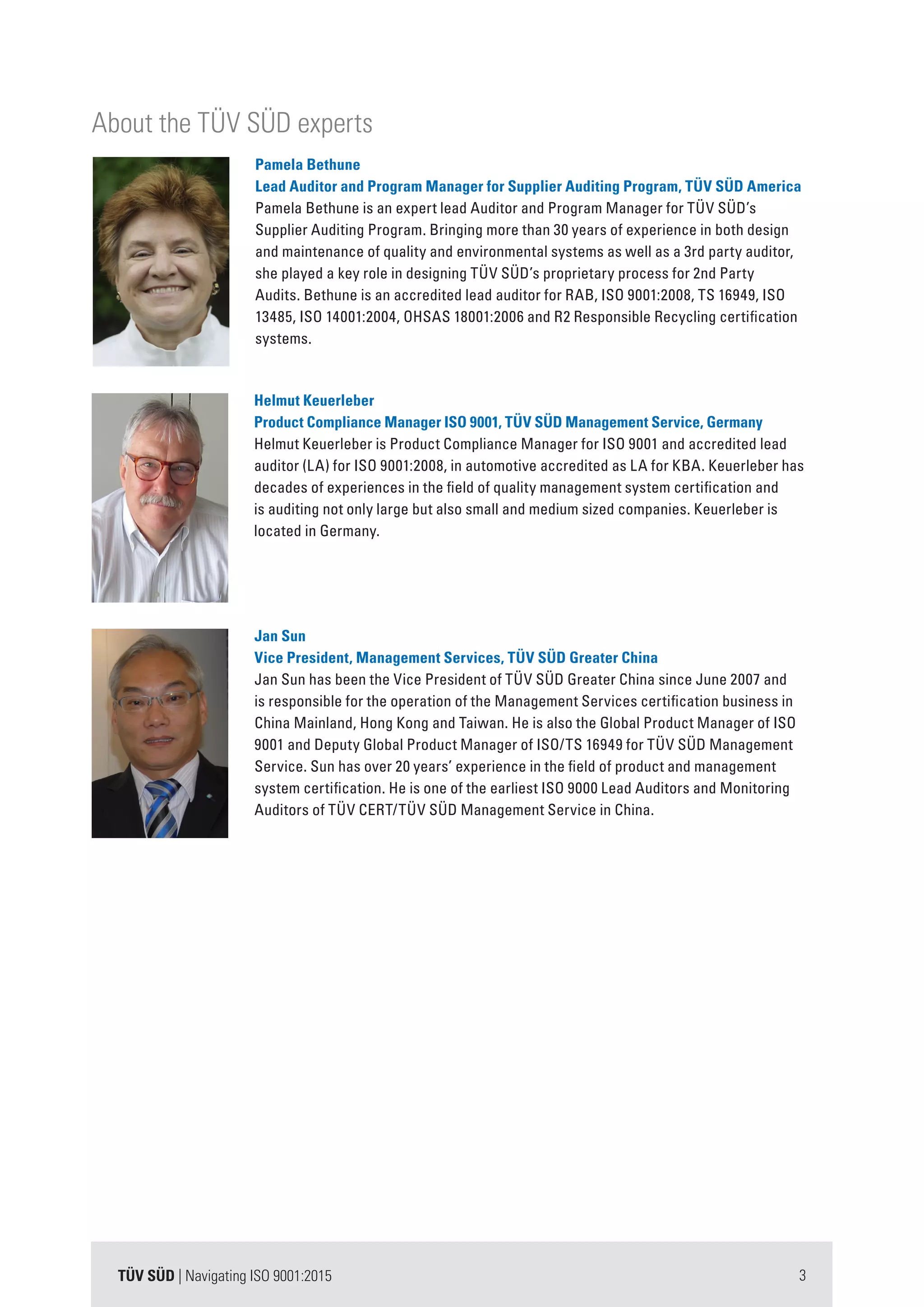 3TÜV SÜD | Navigating ISO 9001:2015
Jan Sun
Vice President, Management Services, TÜV SÜD Greater China
Jan Sun has been the Vice President of TÜV SÜD Greater China since June 2007 and
is responsible for the operation of the Management Services certification business in
China Mainland, Hong Kong and Taiwan. He is also the Global Product Manager of ISO
9001 and Deputy Global Product Manager of ISO/TS 16949 for TÜV SÜD Management
Service. Sun has over 20 years’ experience in the field of product and management
system certification. He is one of the earliest ISO 9000 Lead Auditors and Monitoring
Auditors of TÜV CERT/TÜV SÜD Management Service in China.
Helmut Keuerleber
Product Compliance Manager ISO 9001, TÜV SÜD Management Service, Germany
Helmut Keuerleber is Product Compliance Manager for ISO 9001 and accredited lead
auditor (LA) for ISO 9001:2008, in automotive accredited as LA for KBA. Keuerleber has
decades of experiences in the field of quality management system certification and
is auditing not only large but also small and medium sized companies. Keuerleber is
located in Germany.
Pamela Bethune
Lead Auditor and Program Manager for Supplier Auditing Program, TÜV SÜD America
Pamela Bethune is an expert lead Auditor and Program Manager for TÜV SÜD’s
Supplier Auditing Program. Bringing more than 30 years of experience in both design
and maintenance of quality and environmental systems as well as a 3rd party auditor,
she played a key role in designing TÜV SÜD’s proprietary process for 2nd Party
Audits. Bethune is an accredited lead auditor for RAB, ISO 9001:2008, TS 16949, ISO
13485, ISO 14001:2004, OHSAS 18001:2006 and R2 Responsible Recycling certification
systems.
About the TÜV SÜD experts
 
