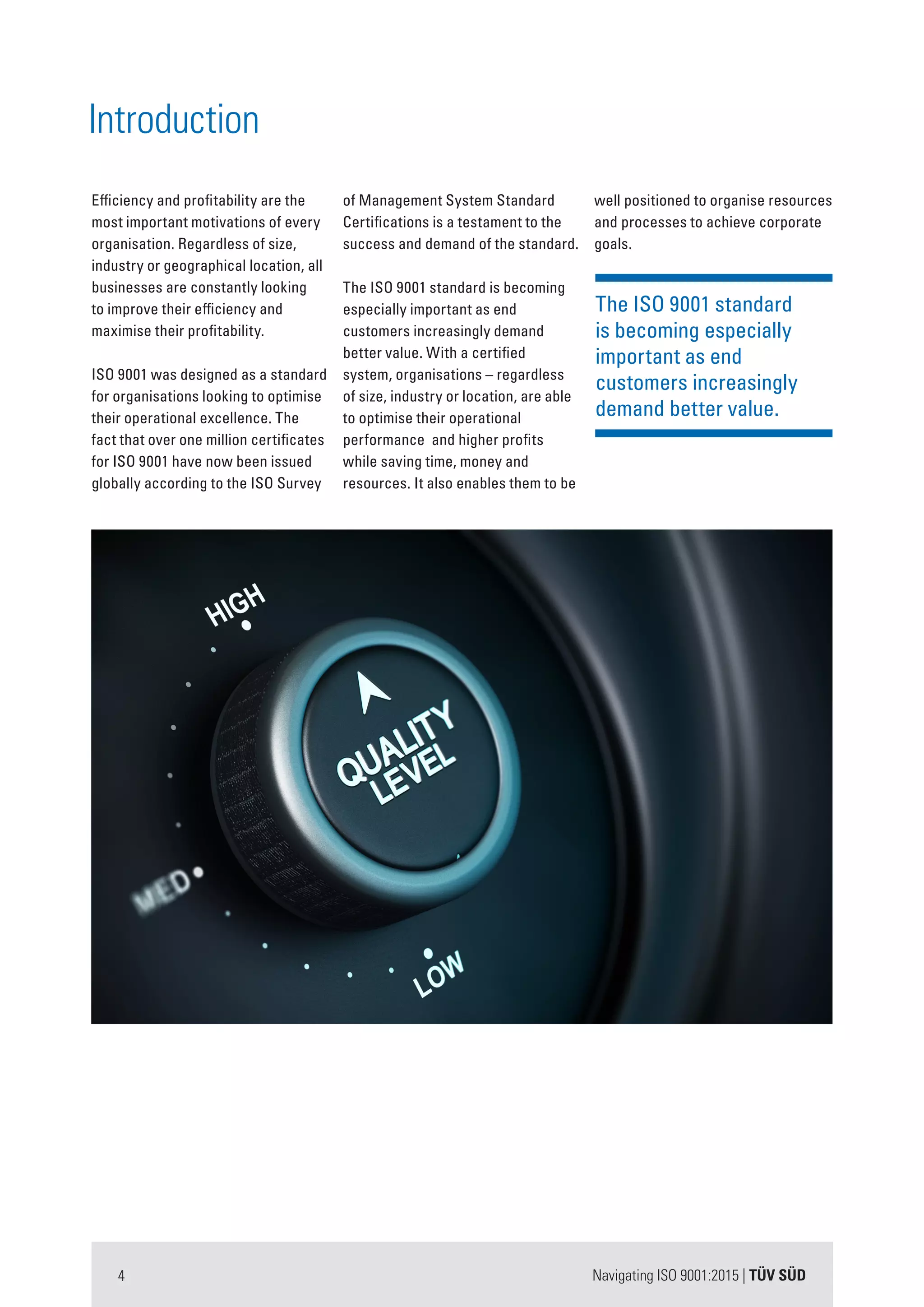 Navigating ISO 9001:2015 | TÜV SÜD4
The ISO 9001 standard
is becoming especially
important as end
customers increasingly
demand better value.
Introduction
Efficiency and profitability are the
most important motivations of every
organisation. Regardless of size,
industry or geographical location, all
businesses are constantly looking
to improve their efficiency and
maximise their profitability.
ISO 9001 was designed as a standard
for organisations looking to optimise
their operational excellence. The
fact that over one million certificates
for ISO 9001 have now been issued
globally according to the ISO Survey
of Management System Standard
Certifications is a testament to the
success and demand of the standard.
The ISO 9001 standard is becoming
especially important as end
customers increasingly demand
better value. With a certified
system, organisations – regardless
of size, industry or location, are able
to optimise their operational
performance and higher profits
while saving time, money and
resources. It also enables them to be
well positioned to organise resources
and processes to achieve corporate
goals.
 