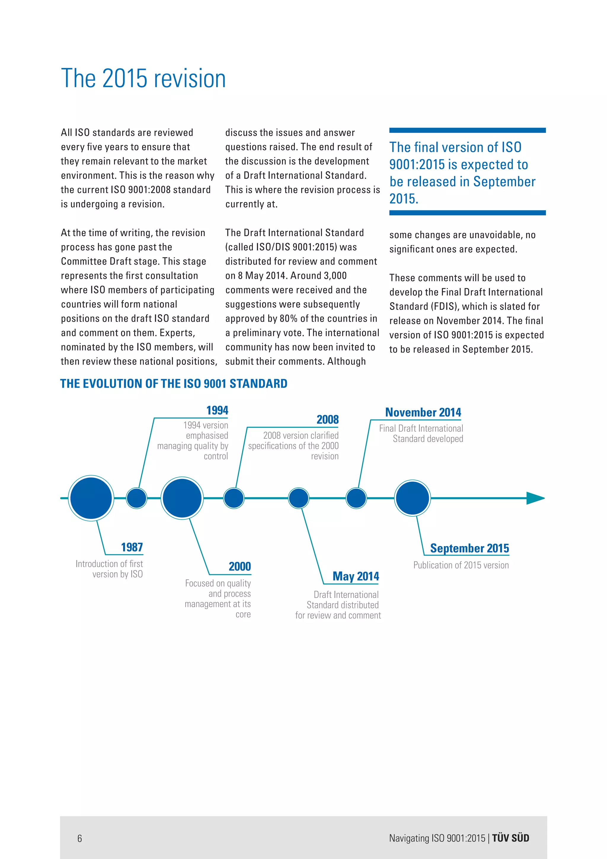 Navigating ISO 9001:2015 | TÜV SÜD6
The final version of ISO
9001:2015 is expected to
be released in September
2015.
some changes are unavoidable, no
significant ones are expected.
These comments will be used to
develop the Final Draft International
Standard (FDIS), which is slated for
release on November 2014. The final
version of ISO 9001:2015 is expected
to be released in September 2015.
All ISO standards are reviewed
every five years to ensure that
they remain relevant to the market
environment. This is the reason why
the current ISO 9001:2008 standard
is undergoing a revision.
At the time of writing, the revision
process has gone past the
Committee Draft stage. This stage
represents the first consultation
where ISO members of participating
countries will form national
positions on the draft ISO standard
and comment on them. Experts,
nominated by the ISO members, will
then review these national positions,
discuss the issues and answer
questions raised. The end result of
the discussion is the development
of a Draft International Standard.
This is where the revision process is
currently at.
The Draft International Standard
(called ISO/DIS 9001:2015) was
distributed for review and comment
on 8 May 2014. Around 3,000
comments were received and the
suggestions were subsequently
approved by 80% of the countries in
a preliminary vote. The international
community has now been invited to
submit their comments. Although
The 2015 revision
May 2014
Draft International
Standard distributed
for review and comment
November 2014
Final Draft International
Standard developed
September 2015
Publication of 2015 version
1987
Introduction of first
version by ISO
1994
1994 version
emphasised
managing quality by
control
2008
2008 version clarified
specifications of the 2000
revision
2000
Focused on quality
and process
management at its
core
THE EVOLUTION OF THE ISO 9001 STANDARD
 