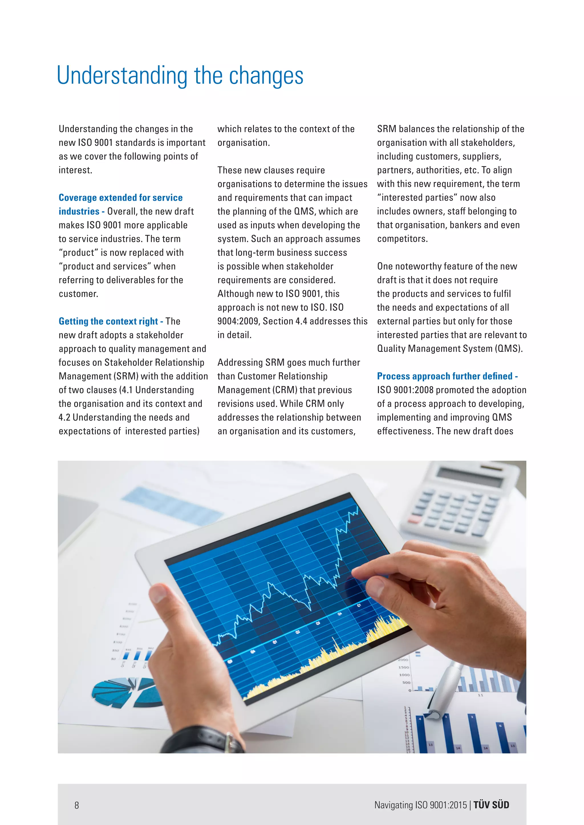 Navigating ISO 9001:2015 | TÜV SÜD8
Understanding the changes in the
new ISO 9001 standards is important
as we cover the following points of
interest.
Coverage extended for service
industries - Overall, the new draft
makes ISO 9001 more applicable
to service industries. The term
“product” is now replaced with
“product and services” when
referring to deliverables for the
customer.
Getting the context right - The
new draft adopts a stakeholder
approach to quality management and
focuses on Stakeholder Relationship
Management (SRM) with the addition
of two clauses (4.1 Understanding
the organisation and its context and
4.2 Understanding the needs and
expectations of interested parties)
which relates to the context of the
organisation.
These new clauses require
organisations to determine the issues
and requirements that can impact
the planning of the QMS, which are
used as inputs when developing the
system. Such an approach assumes
that long-term business success
is possible when stakeholder
requirements are considered.
Although new to ISO 9001, this
approach is not new to ISO. ISO
9004:2009, Section 4.4 addresses this
in detail.
Addressing SRM goes much further
than Customer Relationship
Management (CRM) that previous
revisions used. While CRM only
addresses the relationship between
an organisation and its customers,
SRM balances the relationship of the
organisation with all stakeholders,
including customers, suppliers,
partners, authorities, etc. To align
with this new requirement, the term
“interested parties” now also
includes owners, staff belonging to
that organisation, bankers and even
competitors.
One noteworthy feature of the new
draft is that it does not require
the products and services to fulfil
the needs and expectations of all
external parties but only for those
interested parties that are relevant to
Quality Management System (QMS).
Process approach further defined -
ISO 9001:2008 promoted the adoption
of a process approach to developing,
implementing and improving QMS
effectiveness. The new draft does
Understanding the changes
 